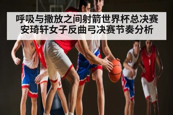 呼吸与撒放之间射箭世界杯总决赛安琦轩女子反曲弓决赛节奏分析