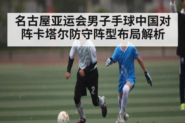 名古屋亚运会男子手球中国对阵卡塔尔防守阵型布局解析