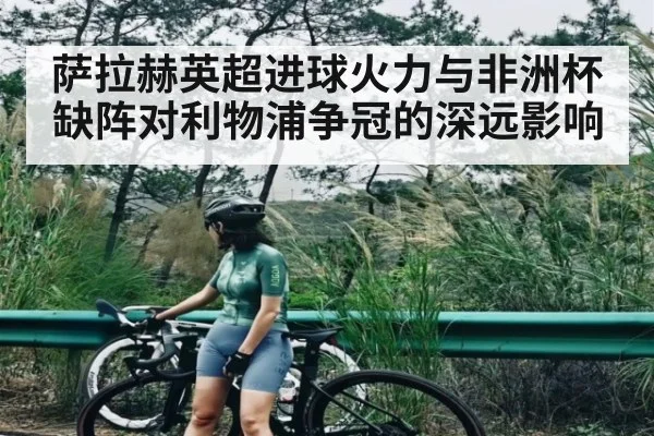 萨拉赫英超进球火力与非洲杯缺阵对利物浦争冠的深远影响