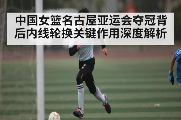 中国女篮名古屋亚运会夺冠背后内线轮换关键作用深度解析